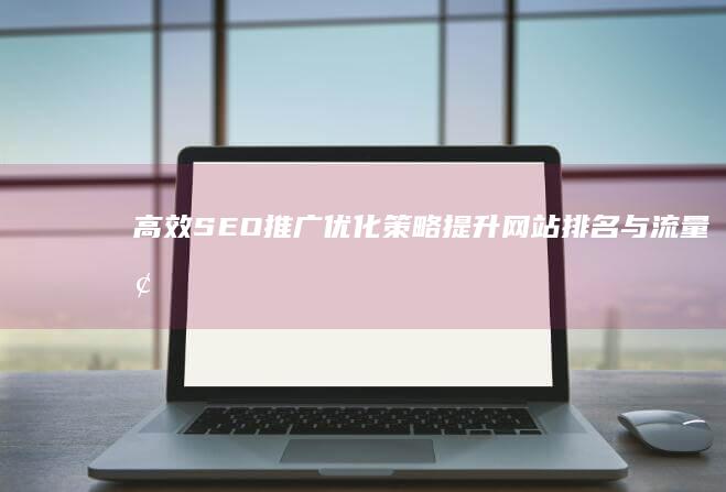 高效SEO推广优化策略：提升网站排名与流量增长秘籍